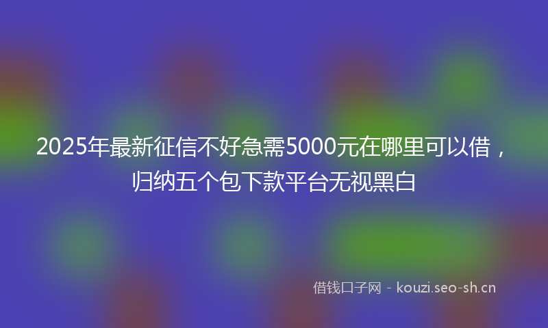 2025年最新征信不好急需5000元在哪里可以借，归纳五个包下款平台无视黑白