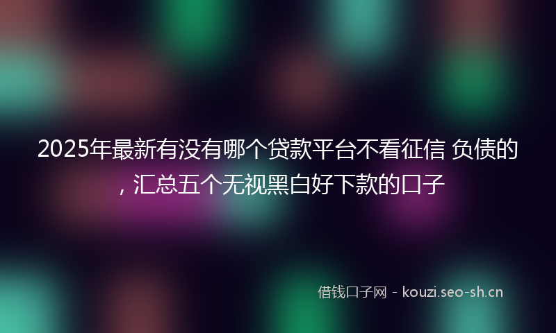 2025年最新有没有哪个贷款平台不看征信 负债的，汇总五个无视黑白好下款的口子