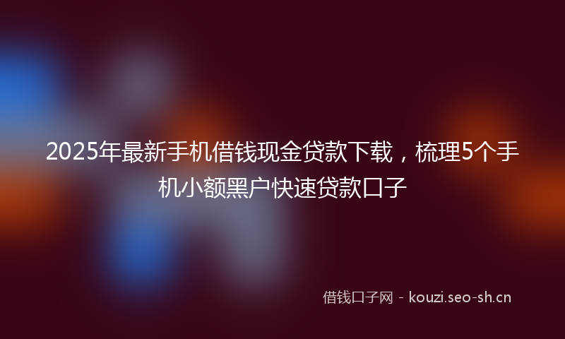 2025年最新手机借钱现金贷款下载，梳理5个手机小额黑户快速贷款口子