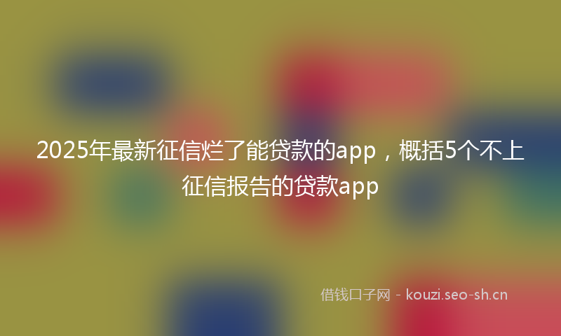 2025年最新征信烂了能贷款的app，概括5个不上征信报告的贷款app