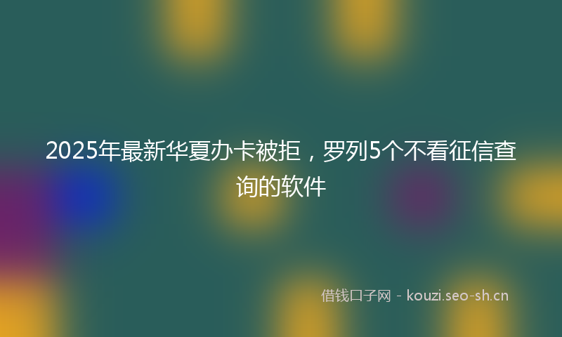 2025年最新华夏办卡被拒,罗列5个不看征信查询的软件