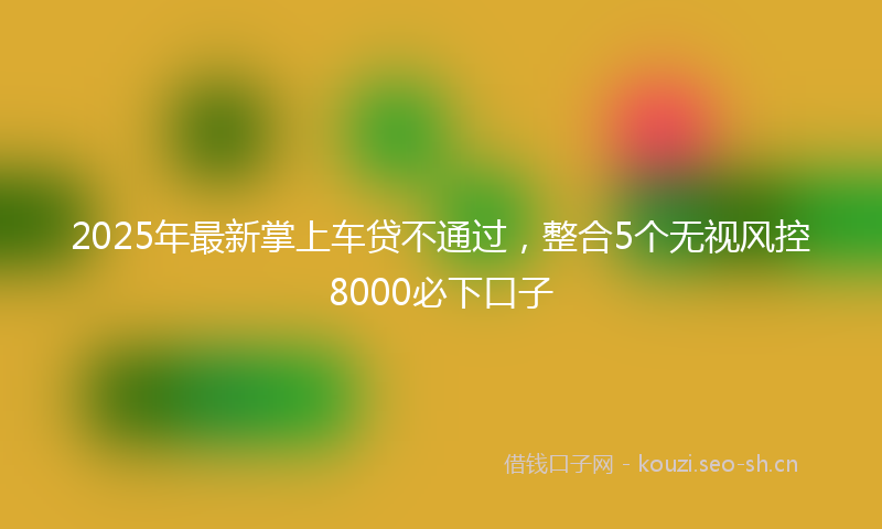 2025年最新掌上车贷不通过，整合5个无视风控8000必下口子