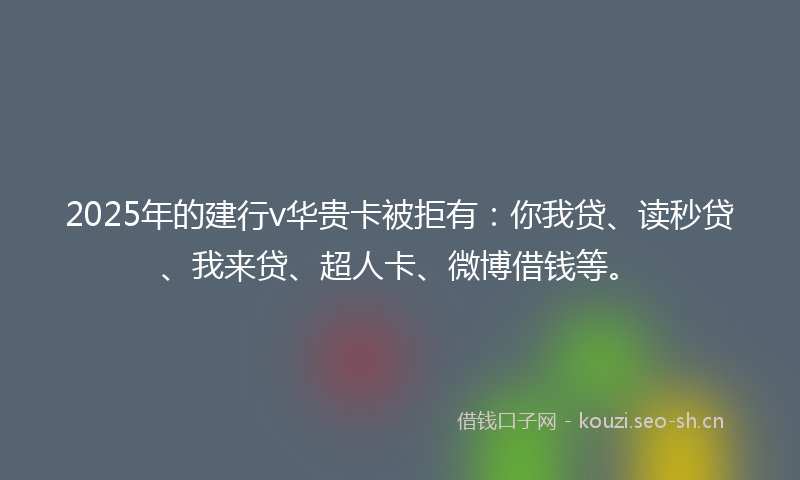 2025年的建行v华贵卡被拒有：你我贷、读秒贷、我来贷、超人卡、微博借钱等。