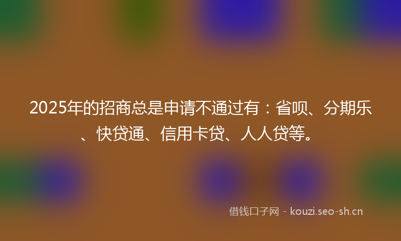 2025年的招商总是申请不通过有：省呗、分期乐、快贷通、信用卡贷、人人贷等。