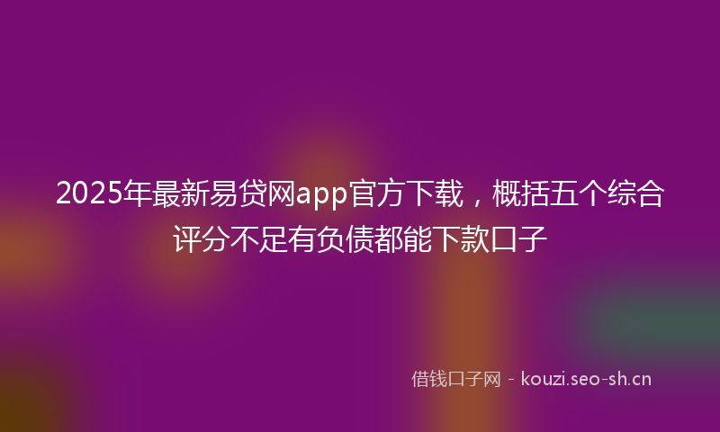 2025年最新易贷网app官方下载，概括五个综合评分不足有负债都能下款口子