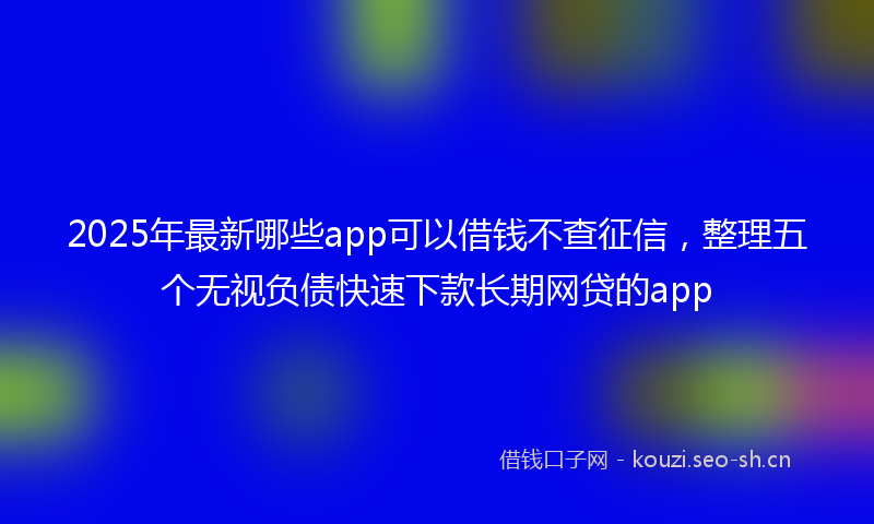 2025年最新哪些app可以借钱不查征信，整理五个无视负债快速下款长期网贷的app