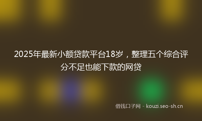 2025年最新小额贷款平台18岁，整理五个综合评分不足也能下款的网贷