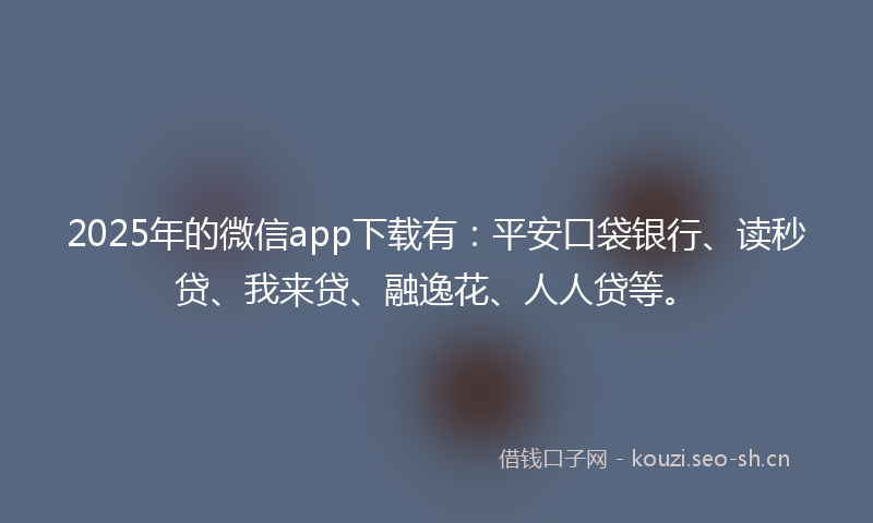 2025年的微信app下载有：平安口袋银行、读秒贷、我来贷、融逸花、人人贷等。