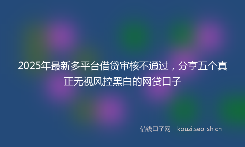 2025年最新多平台借贷审核不通过，分享五个真正无视风控黑白的网贷口子