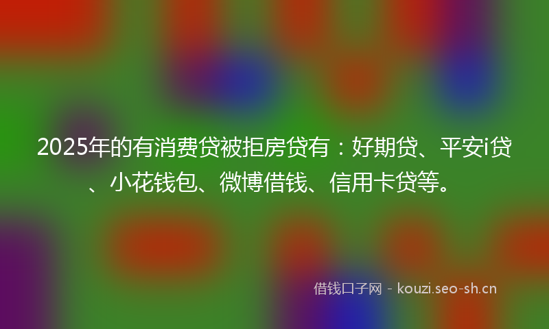 2025年的有消费贷被拒房贷有：好期贷、平安i贷、小花钱包、微博借钱、信用卡贷等。
