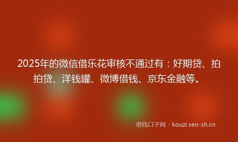 2025年的微信借乐花审核不通过有：好期贷、拍拍贷、洋钱罐、微博借钱、京东金融等。