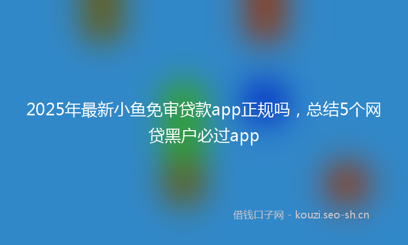2025年最新小鱼免审贷款app正规吗，总结5个网贷黑户必过app