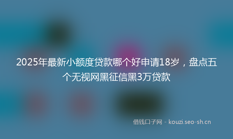 2025年最新小额度贷款哪个好申请18岁，盘点五个无视网黑征信黑3万贷款