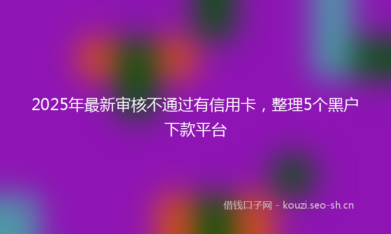 2025年最新审核不通过有信用卡，整理5个黑户下款平台