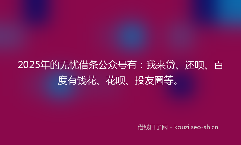 2025年的无忧借条公众号有：我来贷、还呗、百度有钱花、花呗、投友圈等。