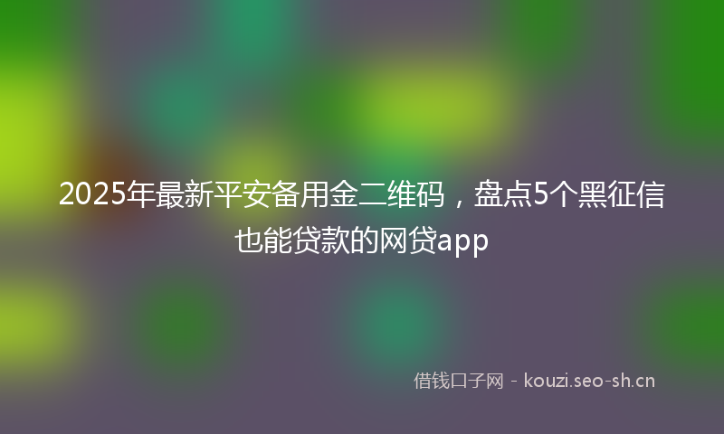2025年最新平安备用金二维码，盘点5个黑征信也能贷款的网贷app