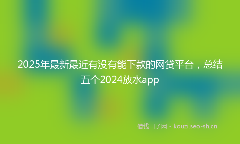 2025年最新最近有没有能下款的网贷平台，总结五个2024放水app