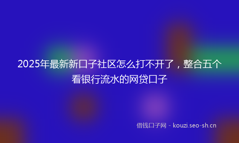 2025年最新新口子社区怎么打不开了，整合五个看银行流水的网贷口子