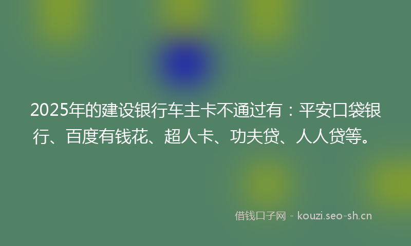 2025年的建设银行车主卡不通过有：平安口袋银行、百度有钱花、超人卡、功夫贷、人人贷等。