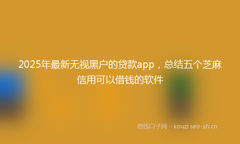 2025年最新无视黑户的贷款app，总结五个芝麻信用可以借钱的软件