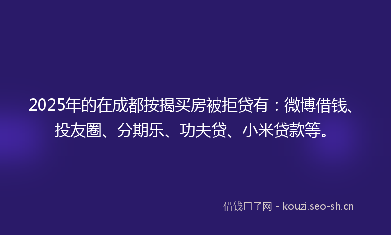 2025年的在成都按揭买房被拒贷有：微博借钱、投友圈、分期乐、功夫贷、小米贷款等。