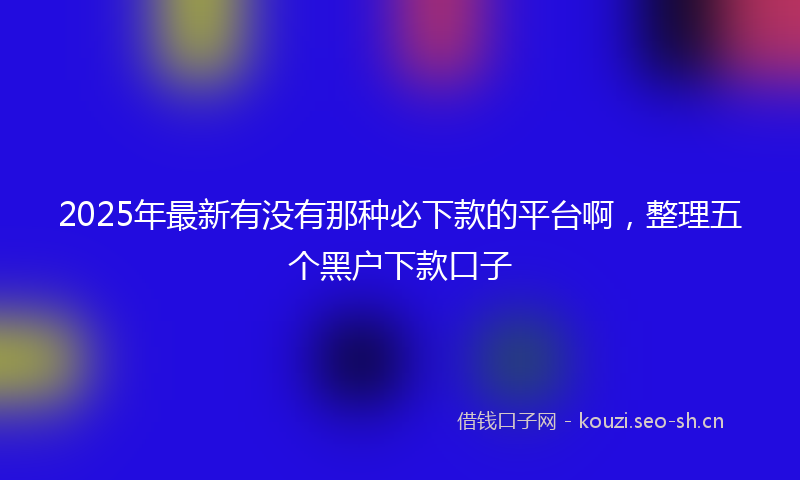 2025年最新有没有那种必下款的平台啊，整理五个黑户下款口子