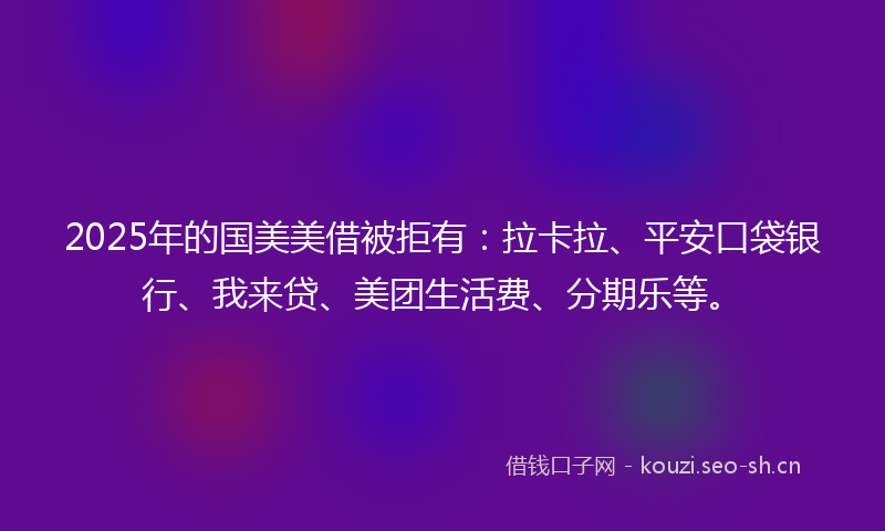 2025年的国美美借被拒有：拉卡拉、平安口袋银行、我来贷、美团生活费、分期乐等。