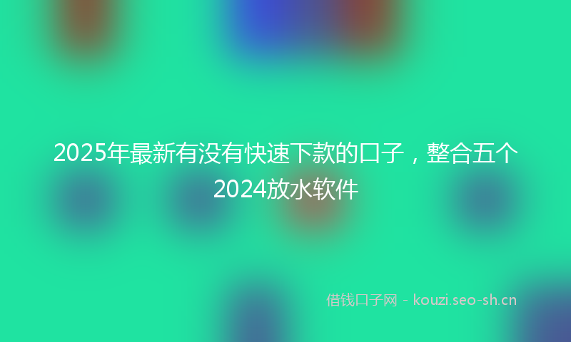 2025年最新有没有快速下款的口子，整合五个2024放水软件
