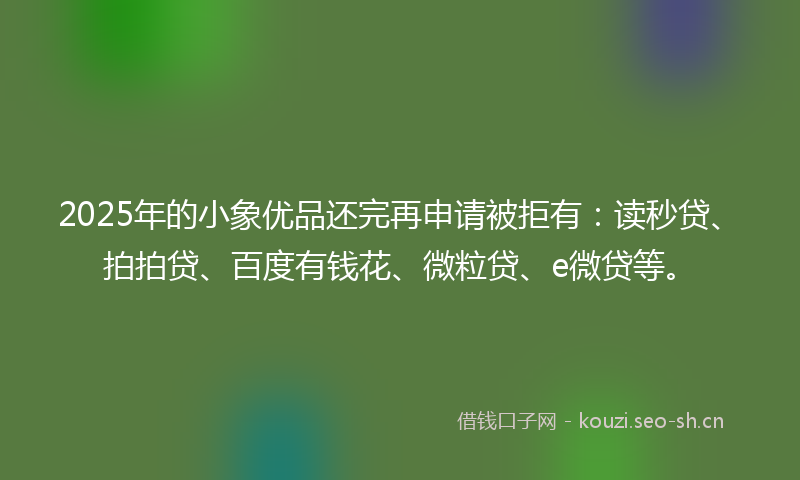 2025年的小象优品还完再申请被拒有：读秒贷、拍拍贷、百度有钱花、微粒贷、e微贷等。
