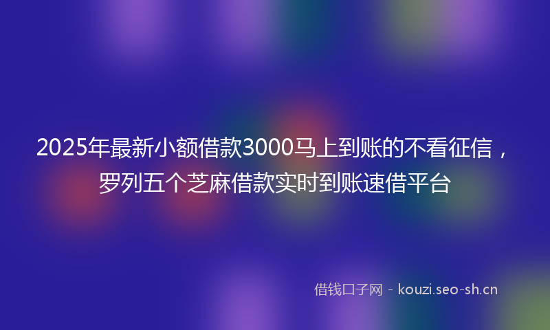 2025年最新小额借款3000马上到账的不看征信，罗列五个芝麻借款实时到账速借平台