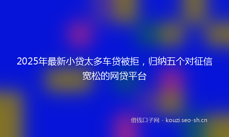 2025年最新小贷太多车贷被拒，归纳五个对征信宽松的网贷平台
