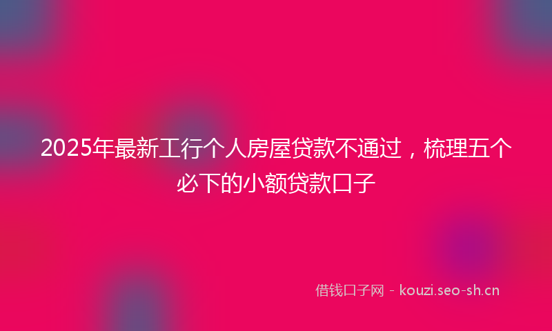2025年最新工行个人房屋贷款不通过，梳理五个必下的小额贷款口子