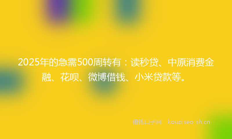 2025年的急需500周转有：读秒贷、中原消费金融、花呗、微博借钱、小米贷款等。