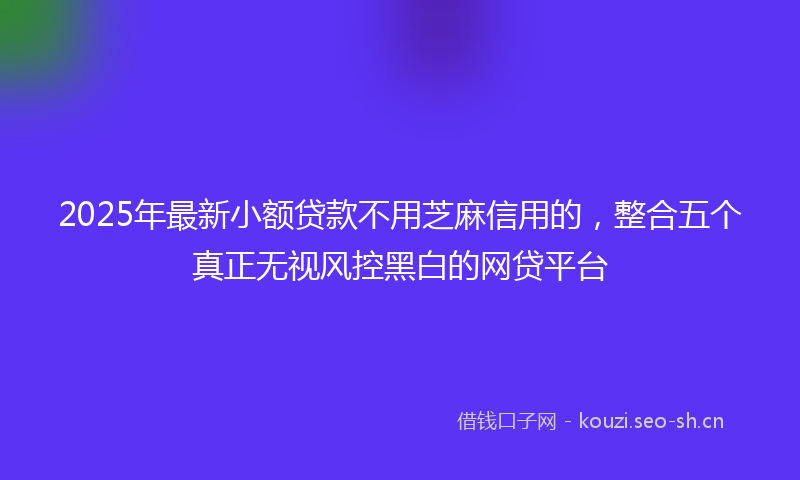 2025年最新小额贷款不用芝麻信用的，整合五个真正无视风控黑白的网贷平台