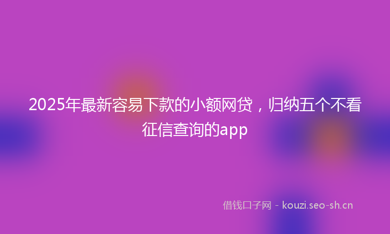 2025年最新容易下款的小额网贷，归纳五个不看征信查询的app