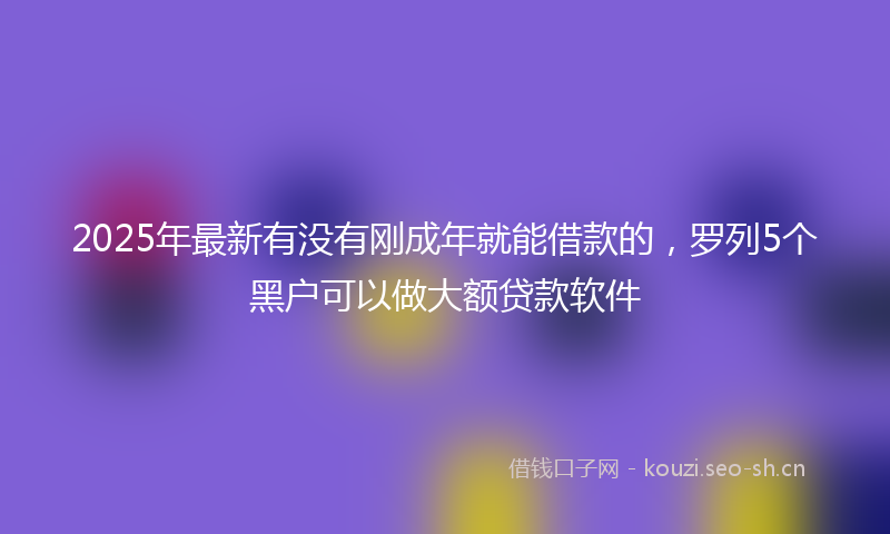 2025年最新有没有刚成年就能借款的，罗列5个黑户可以做大额贷款软件