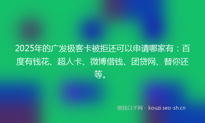 2025年的广发极客卡被拒还可以申请哪家有：百度有钱花、超人卡、微博借钱、团贷网、替你还等。