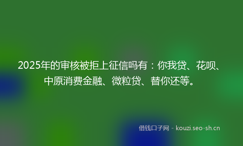 2025年的审核被拒上征信吗有：你我贷、花呗、中原消费金融、微粒贷、替你还等。