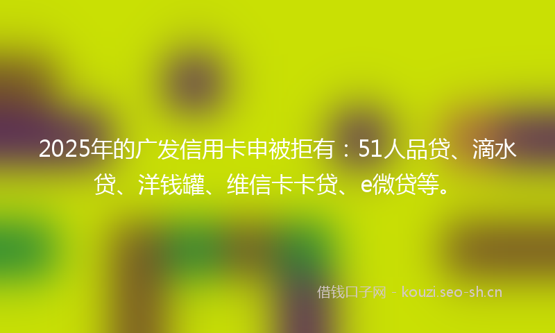 2025年的广发信用卡申被拒有：51人品贷、滴水贷、洋钱罐、维信卡卡贷、e微贷等。