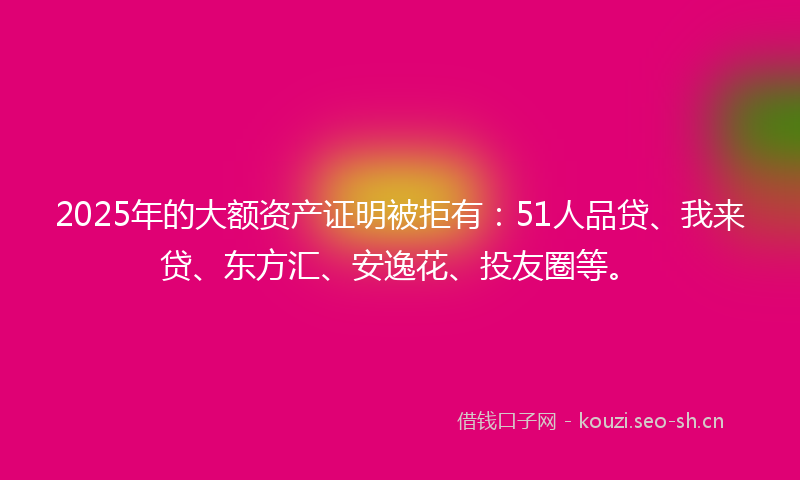 2025年的大额资产证明被拒有：51人品贷、我来贷、东方汇、安逸花、投友圈等。