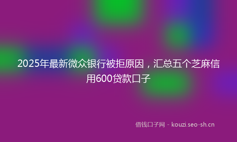 2025年最新微众银行被拒原因，汇总五个芝麻信用600贷款口子