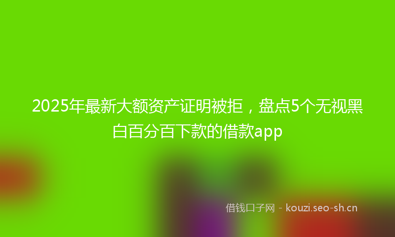 2025年最新大额资产证明被拒，盘点5个无视黑白百分百下款的借款app