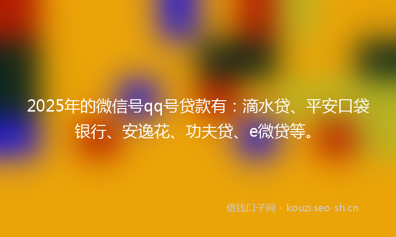 2025年的微信号qq号贷款有：滴水贷、平安口袋银行、安逸花、功夫贷、e微贷等。