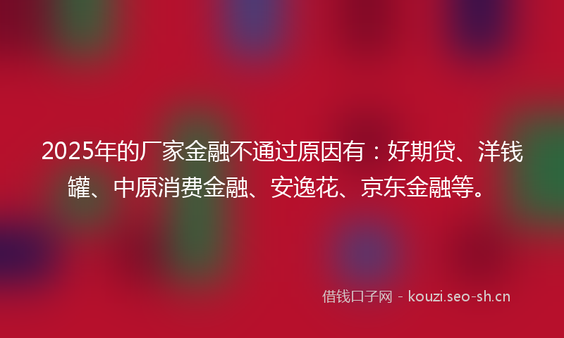 2025年的厂家金融不通过原因有：好期贷、洋钱罐、中原消费金融、安逸花、京东金融等。