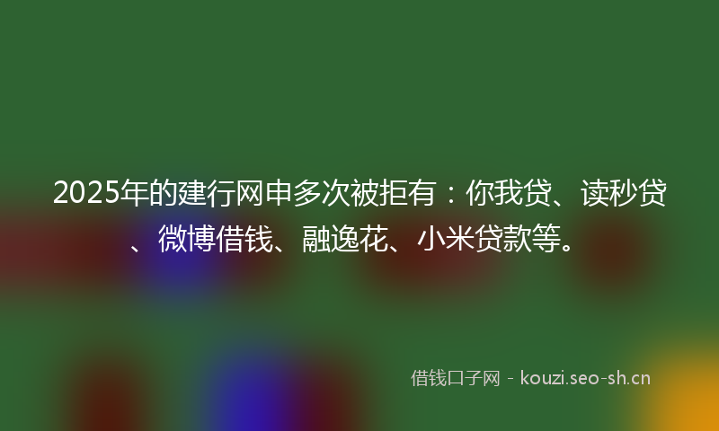 2025年的建行网申多次被拒有：你我贷、读秒贷、微博借钱、融逸花、小米贷款等。