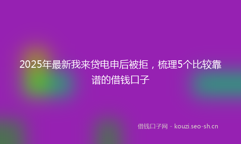 2025年最新我来贷电申后被拒，梳理5个比较靠谱的借钱口子
