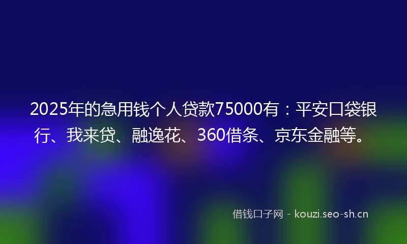 2025年的急用钱个人贷款75000有：平安口袋银行、我来贷、融逸花、360借条、京东金融等。