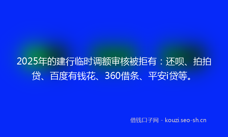 2025年的建行临时调额审核被拒有：还呗、拍拍贷、百度有钱花、360借条、平安i贷等。
