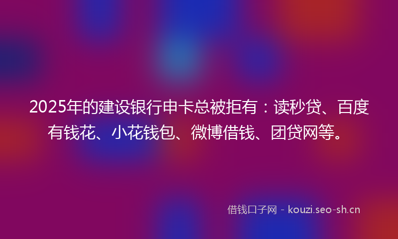 2025年的建设银行申卡总被拒有：读秒贷、百度有钱花、小花钱包、微博借钱、团贷网等。
