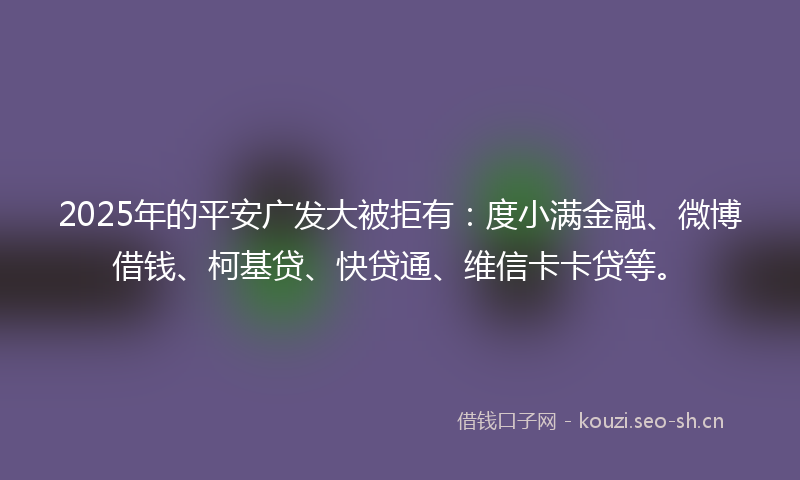 2025年的平安广发大被拒有:度小满金融、微博借钱、柯基贷、快贷通、维信卡卡贷等。
